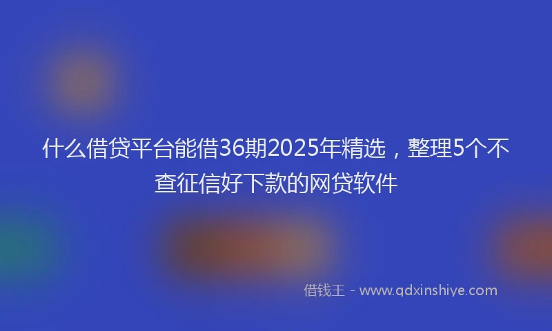 什么借贷平台能借36期2025年精选，整理5个不查征信好下款的网贷软件