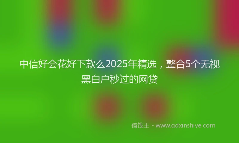 中信好会花好下款么2025年精选，整合5个无视黑白户秒过的网贷