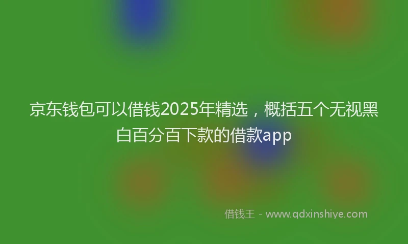 京东钱包可以借钱2025年精选，概括五个无视黑白百分百下款的借款app