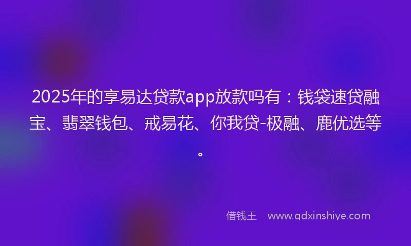 2025年的享易达贷款app放款吗有：钱袋速贷融宝、翡翠钱包、戒易花、你我贷-极融、鹿优选等。