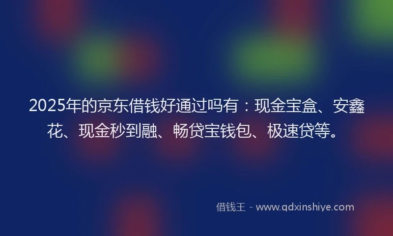 2025年的京东借钱好通过吗有：现金宝盒、安鑫花、现金秒到融、畅贷宝钱包、极速贷等。