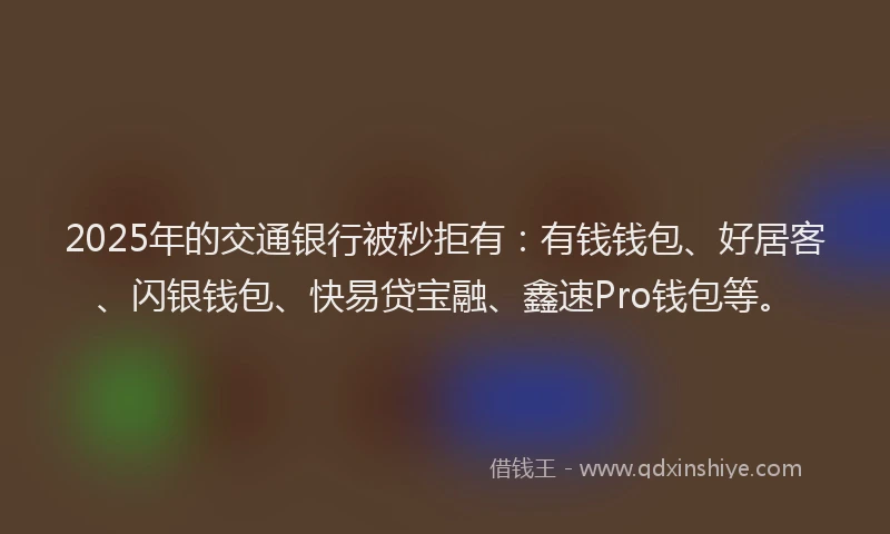 2025年的交通银行被秒拒有：有钱钱包、好居客、闪银钱包、快易贷宝融、鑫速Pro钱包等。