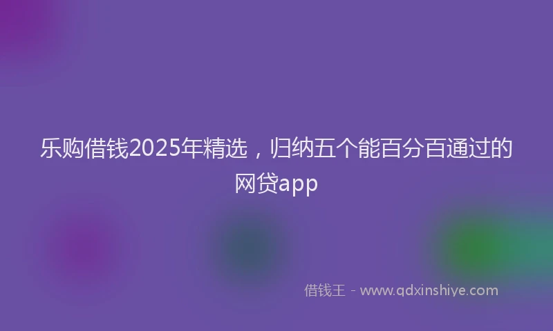 乐购借钱2025年精选，归纳五个能百分百通过的网贷app