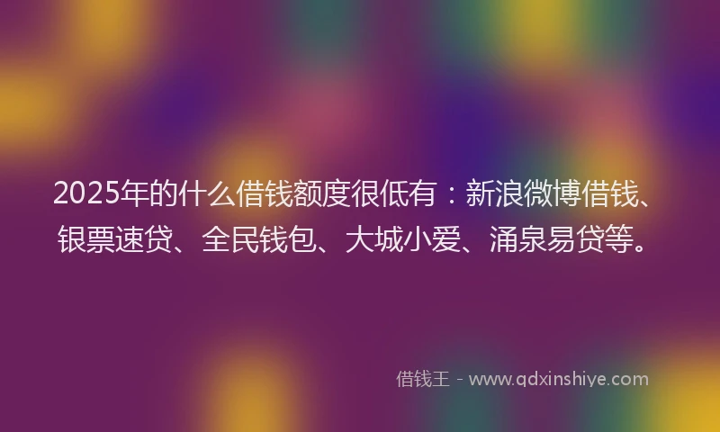 2025年的什么借钱额度很低有：新浪微博借钱、银票速贷、全民钱包、大城小爱、涌泉易贷等。
