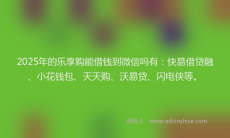2025年的乐享购能借钱到微信吗有：快易借贷融、小花钱包、天天购、沃易贷、闪电侠等。