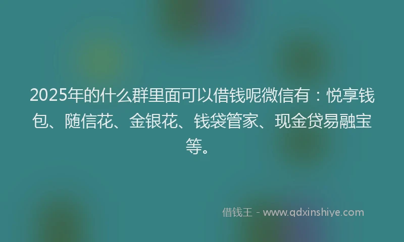 2025年的什么群里面可以借钱呢微信有：悦享钱包、随信花、金银花、钱袋管家、现金贷易融宝等。