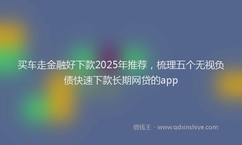 买车走金融好下款2025年推荐，梳理五个无视负债快速下款长期网贷的app