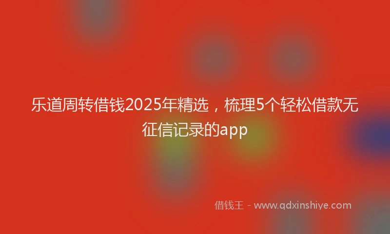 乐道周转借钱2025年精选，梳理5个轻松借款无征信记录的app