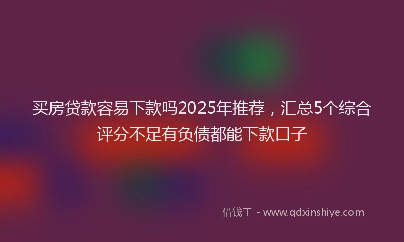 买房贷款容易下款吗2025年推荐，汇总5个综合评分不足有负债都能下款口子