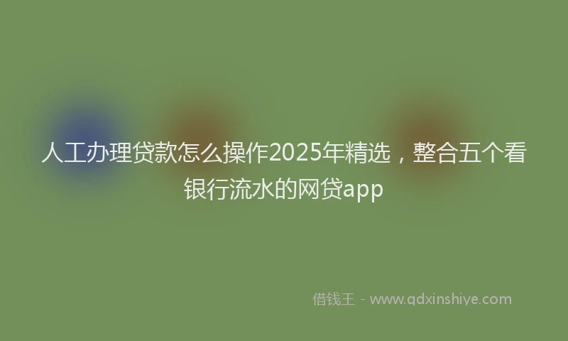人工办理贷款怎么操作2025年精选，整合五个看银行流水的网贷app