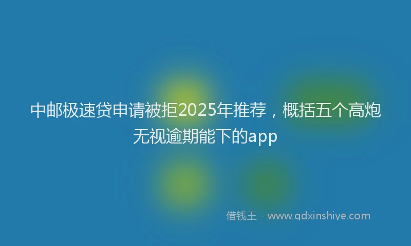 中邮极速贷申请被拒2025年推荐，概括五个高炮无视逾期能下的app