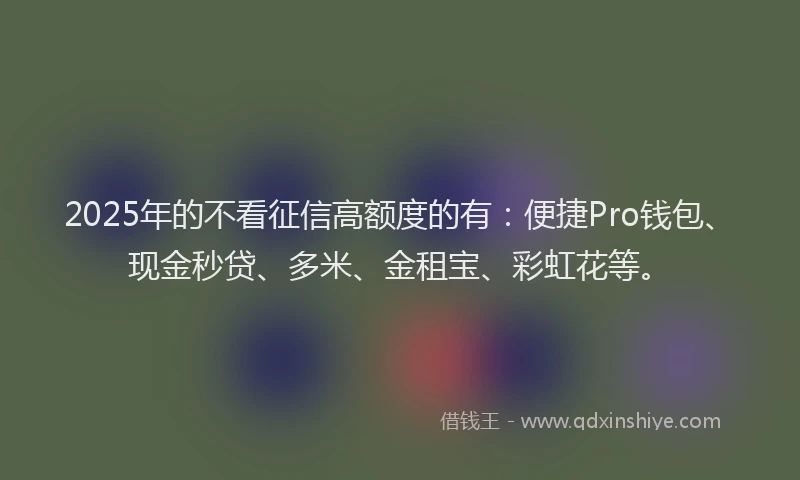 2025年的不看征信高额度的有：便捷Pro钱包、现金秒贷、多米、金租宝、彩虹花等。