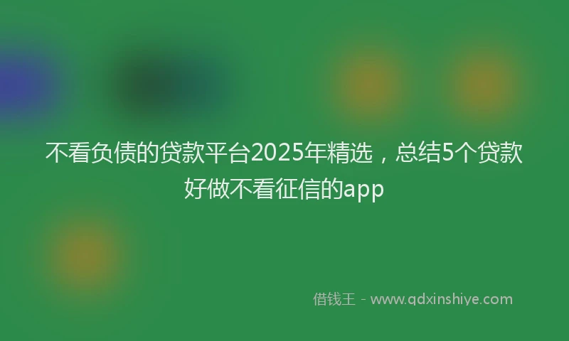 不看负债的贷款平台2025年精选，总结5个贷款好做不看征信的app