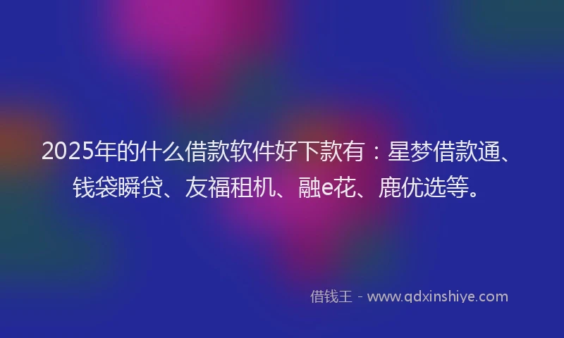 2025年的什么借款软件好下款有：星梦借款通、钱袋瞬贷、友福租机、融e花、鹿优选等。
