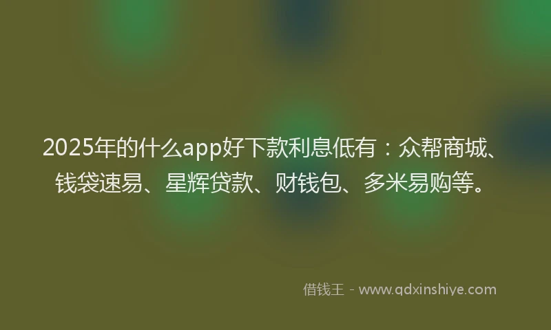 2025年的什么app好下款利息低有：众帮商城、钱袋速易、星辉贷款、财钱包、多米易购等。