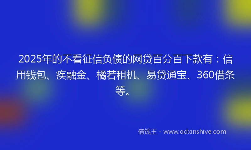 2025年的不看征信负债的网贷百分百下款有：信用钱包、疾融金、橘若租机、易贷通宝、360借条等。