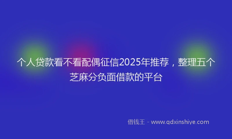 个人贷款看不看配偶征信2025年推荐，整理五个芝麻分负面借款的平台