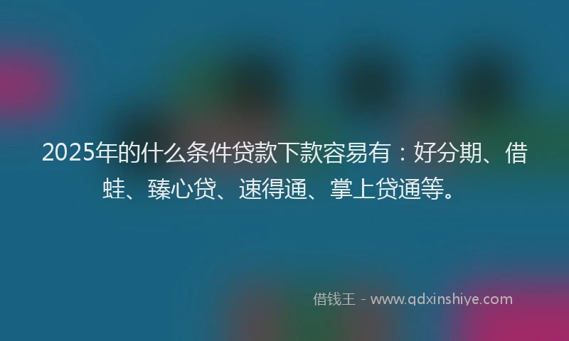 2025年的什么条件贷款下款容易有：好分期、借蛙、臻心贷、速得通、掌上贷通等。