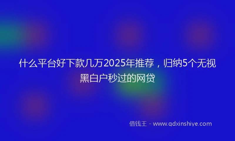 什么平台好下款几万2025年推荐，归纳5个无视黑白户秒过的网贷