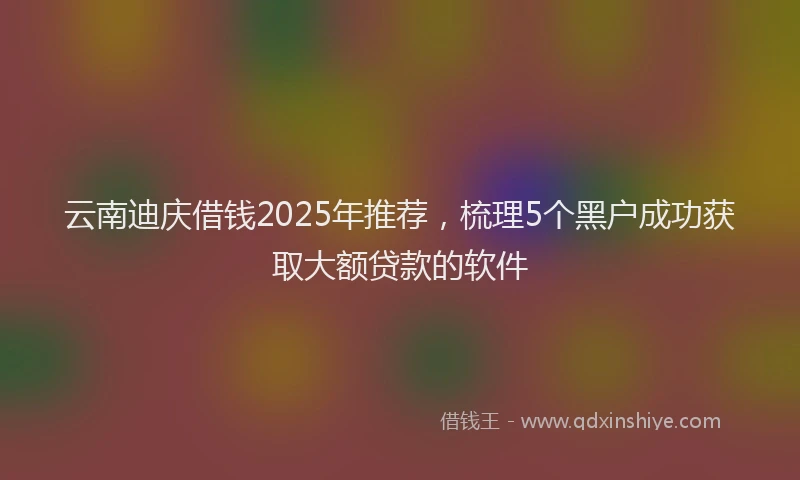 云南迪庆借钱2025年推荐，梳理5个黑户成功获取大额贷款的软件