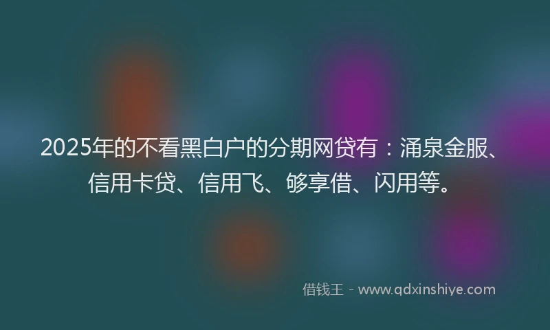 2025年的不看黑白户的分期网贷有：涌泉金服、信用卡贷、信用飞、够享借、闪用等。