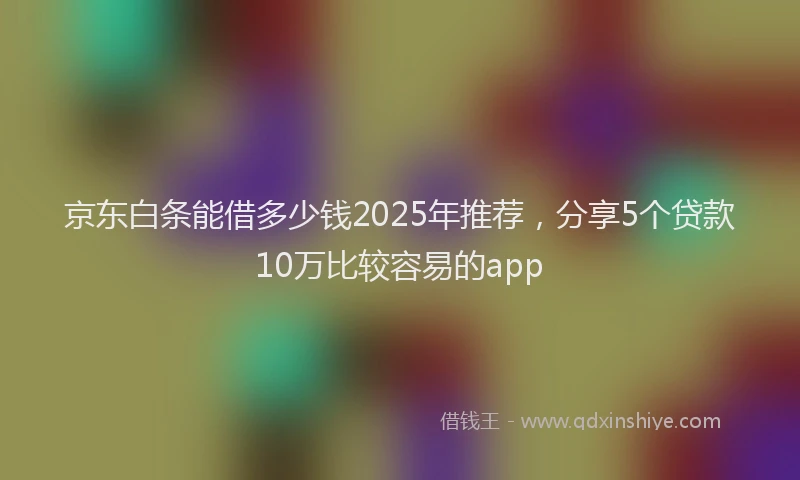 京东白条能借多少钱2025年推荐，分享5个贷款10万比较容易的app