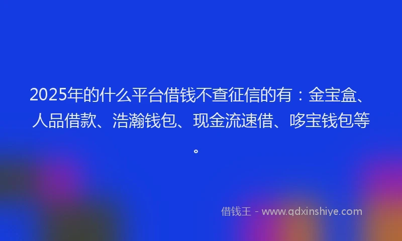 2025年的什么平台借钱不查征信的有：金宝盒、人品借款、浩瀚钱包、现金流速借、哆宝钱包等。