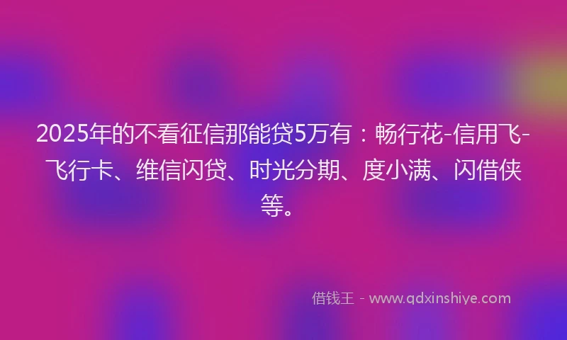 2025年的不看征信那能贷5万有：畅行花-信用飞-飞行卡、维信闪贷、时光分期、度小满、闪借侠等。
