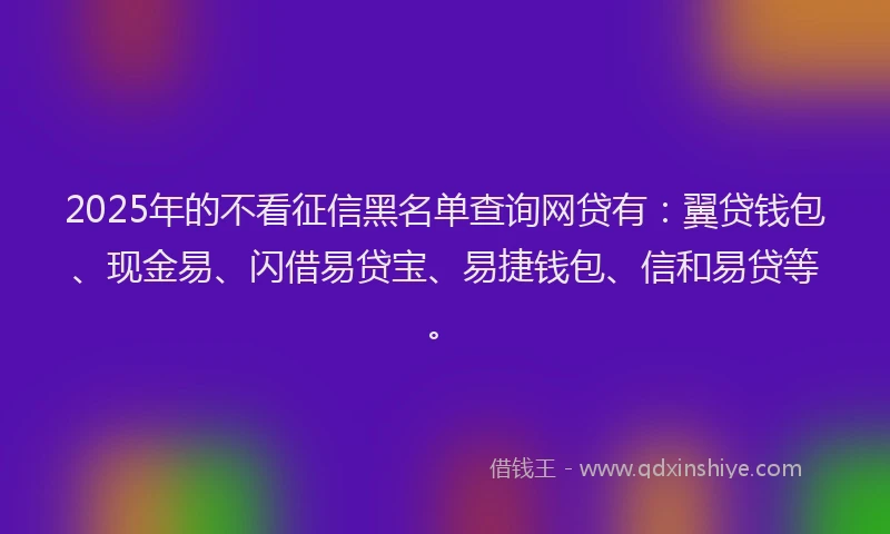 2025年的不看征信黑名单查询网贷有：翼贷钱包、现金易、闪借易贷宝、易捷钱包、信和易贷等。