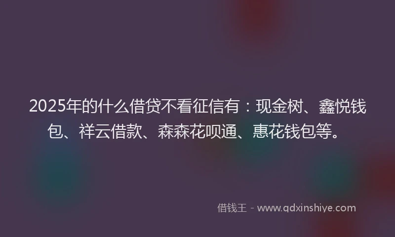 2025年的什么借贷不看征信有：现金树、鑫悦钱包、祥云借款、森森花呗通、惠花钱包等。