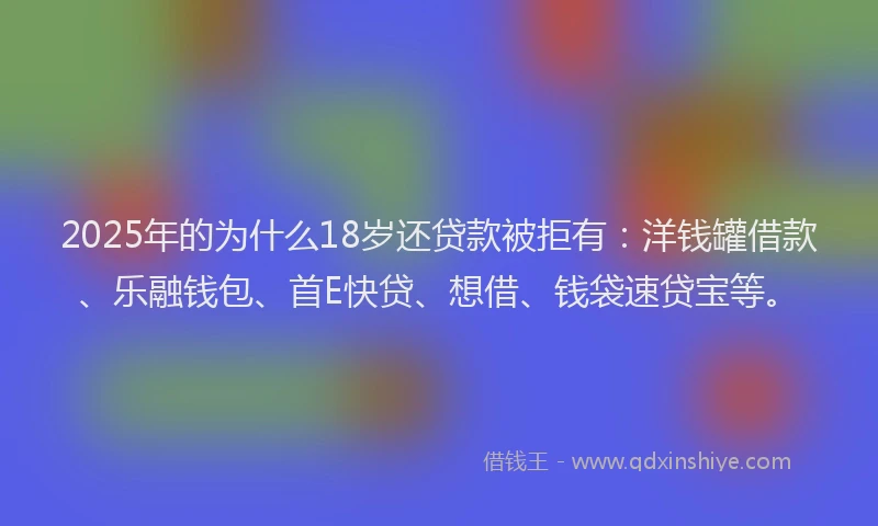2025年的为什么18岁还贷款被拒有：洋钱罐借款、乐融钱包、首E快贷、想借、钱袋速贷宝等。