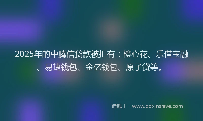 2025年的中腾信贷款被拒有：橙心花、乐借宝融、易捷钱包、金亿钱包、原子贷等。