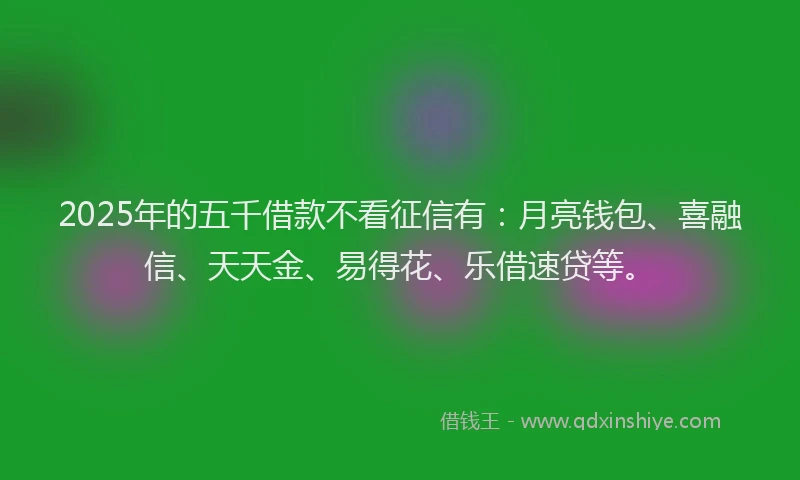 2025年的五千借款不看征信有：月亮钱包、喜融信、天天金、易得花、乐借速贷等。