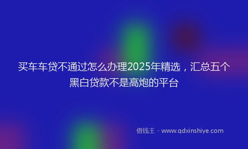 买车车贷不通过怎么办理2025年精选，汇总五个黑白贷款不是高炮的平台