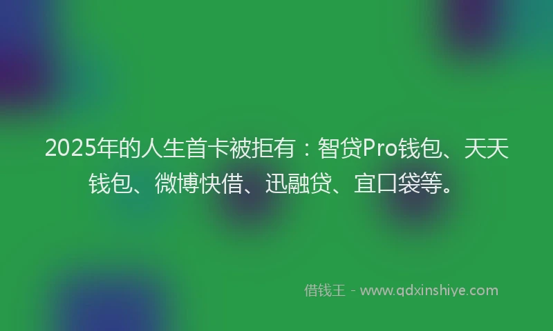 2025年的人生首卡被拒有：智贷Pro钱包、天天钱包、微博快借、迅融贷、宜口袋等。