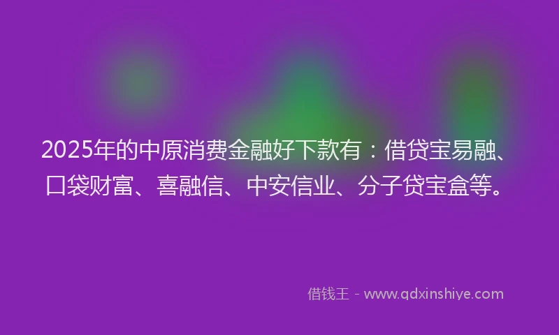 2025年的中原消费金融好下款有：借贷宝易融、口袋财富、喜融信、中安信业、分子贷宝盒等。
