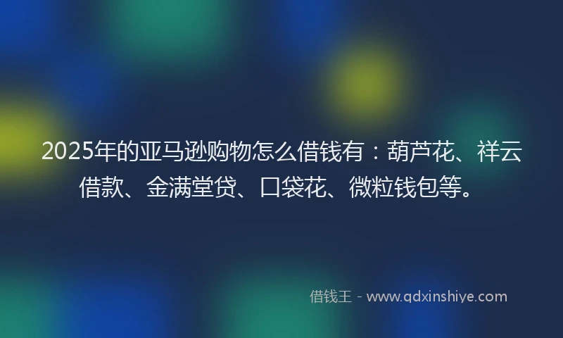 2025年的亚马逊购物怎么借钱有：葫芦花、祥云借款、金满堂贷、口袋花、微粒钱包等。