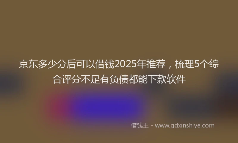 京东多少分后可以借钱2025年推荐，梳理5个综合评分不足有负债都能下款软件