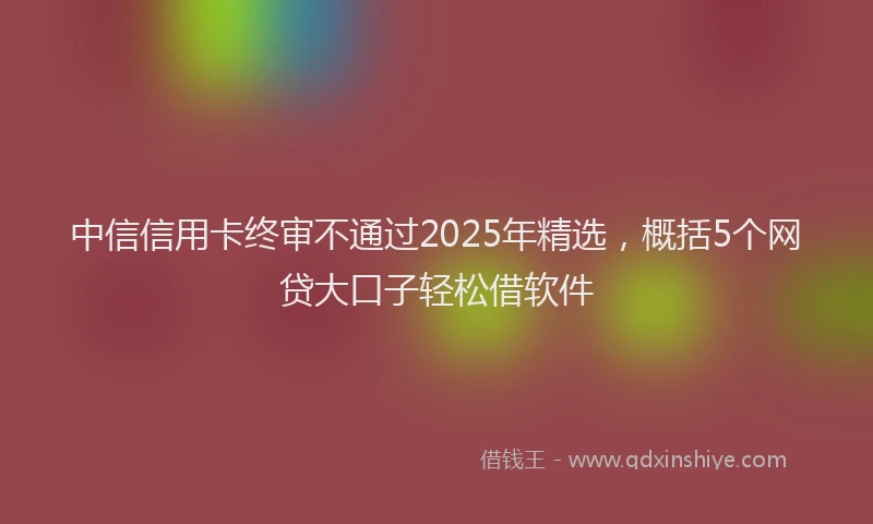 中信信用卡终审不通过2025年精选，概括5个网贷大口子轻松借软件
