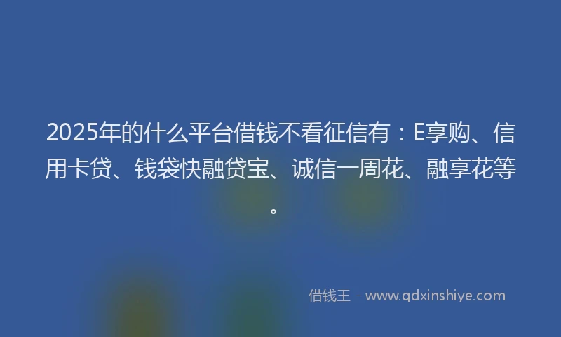 2025年的什么平台借钱不看征信有：E享购、信用卡贷、钱袋快融贷宝、诚信一周花、融享花等。