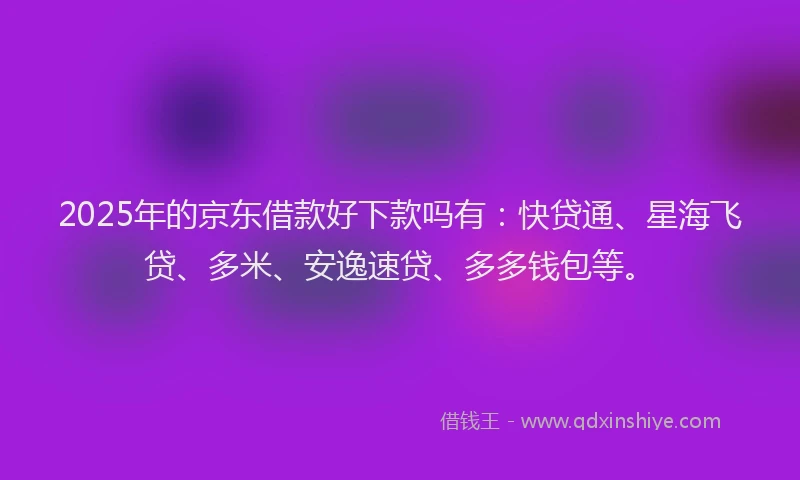 2025年的京东借款好下款吗有：快贷通、星海飞贷、多米、安逸速贷、多多钱包等。
