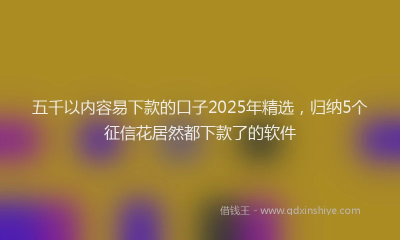 五千以内容易下款的口子2025年精选，归纳5个征信花居然都下款了的软件