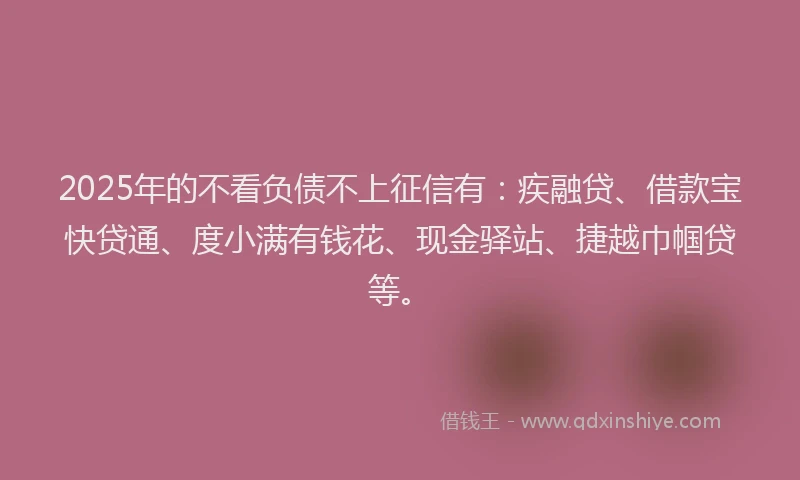 2025年的不看负债不上征信有：疾融贷、借款宝快贷通、度小满有钱花、现金驿站、捷越巾帼贷等。