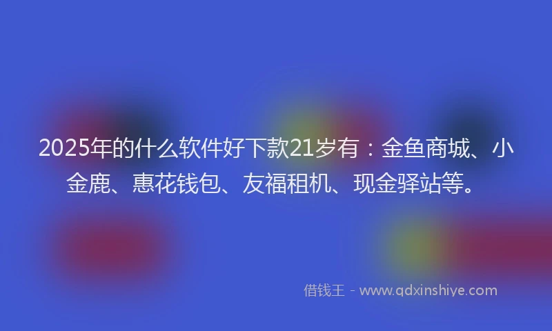 2025年的什么软件好下款21岁有：金鱼商城、小金鹿、惠花钱包、友福租机、现金驿站等。