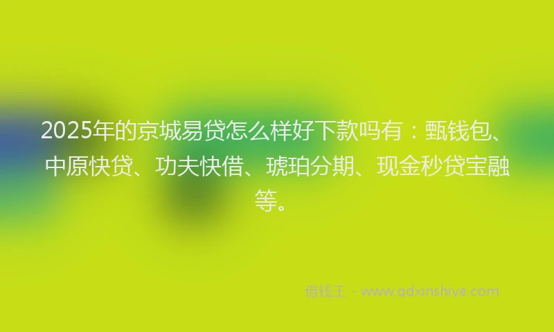 2025年的京城易贷怎么样好下款吗有：甄钱包、中原快贷、功夫快借、琥珀分期、现金秒贷宝融等。