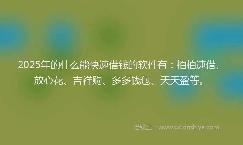 2025年的什么能快速借钱的软件有：拍拍速借、放心花、吉祥购、多多钱包、天天盈等。