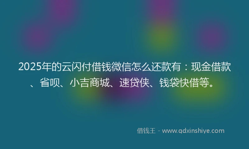 2025年的云闪付借钱微信怎么还款有：现金借款、省呗、小吉商城、速贷侠、钱袋快借等。