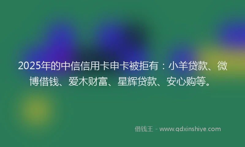 2025年的中信信用卡申卡被拒有：小羊贷款、微博借钱、爱木财富、星辉贷款、安心购等。