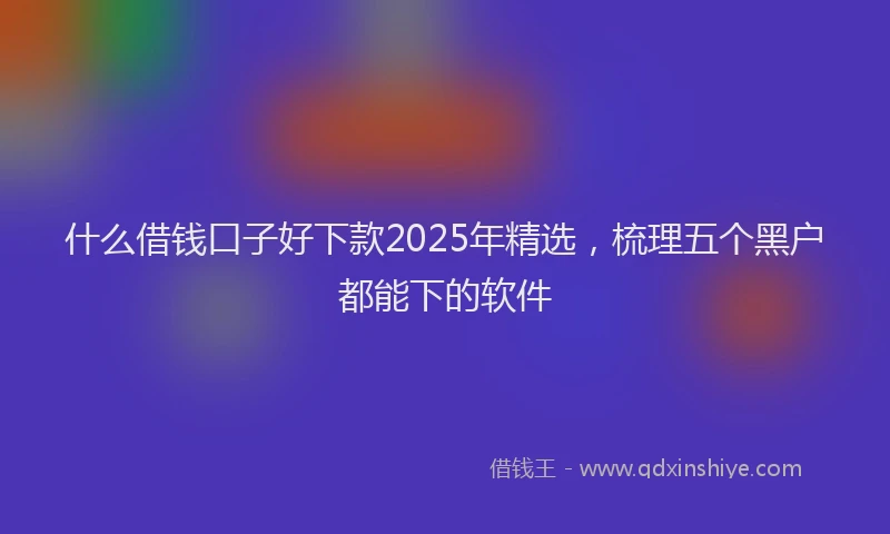 什么借钱口子好下款2025年精选，梳理五个黑户都能下的软件