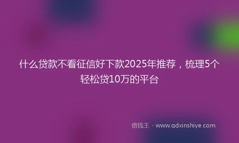 什么贷款不看征信好下款2025年推荐，梳理5个轻松贷10万的平台